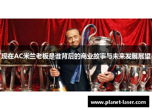现在AC米兰老板是谁背后的商业故事与未来发展展望