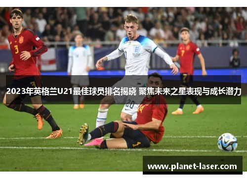 2023年英格兰U21最佳球员排名揭晓 聚焦未来之星表现与成长潜力