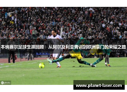 本纳赛尔足球生涯回顾：从阿尔及利亚青训到欧洲豪门的荣耀之路
