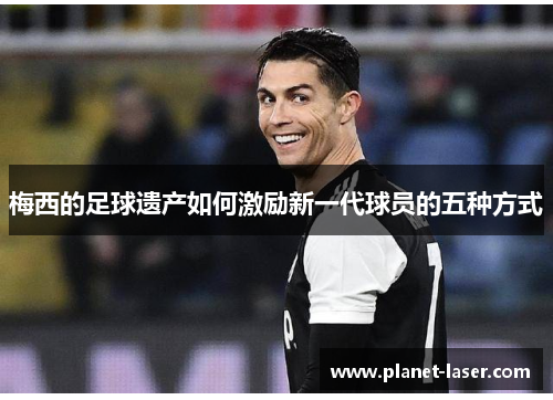梅西的足球遗产如何激励新一代球员的五种方式