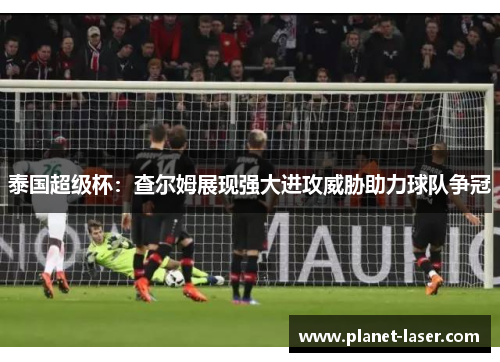 泰国超级杯：查尔姆展现强大进攻威胁助力球队争冠