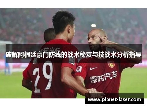 破解阿根廷豪门防线的战术秘笈与技战术分析指导