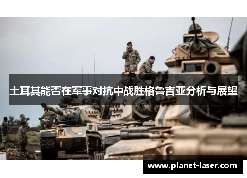 土耳其能否在军事对抗中战胜格鲁吉亚分析与展望 土耳其能否在军事对抗中战胜格鲁吉亚分析与展望