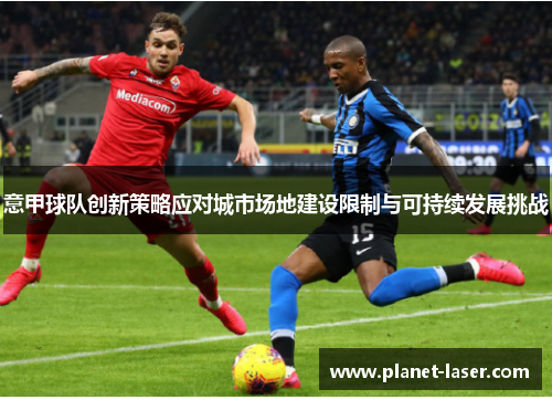 意甲球队创新策略应对城市场地建设限制与可持续发展挑战