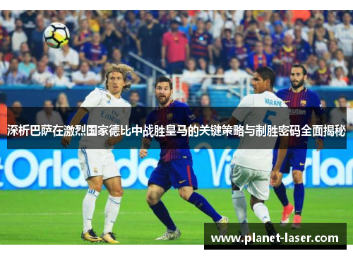 深析巴萨在激烈国家德比中战胜皇马的关键策略与制胜密码全面揭秘 深析巴萨在激烈国家德比中战胜皇马的关键策略与制胜密码全面揭秘