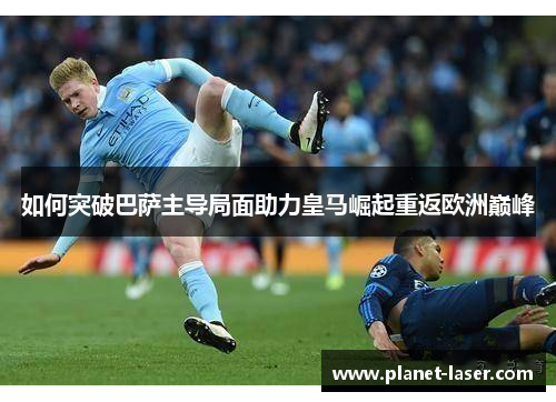 如何突破巴萨主导局面助力皇马崛起重返欧洲巅峰