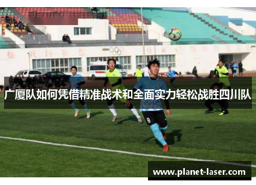 广厦队如何凭借精准战术和全面实力轻松战胜四川队 广厦队如何凭借精准战术和全面实力轻松战胜四川队