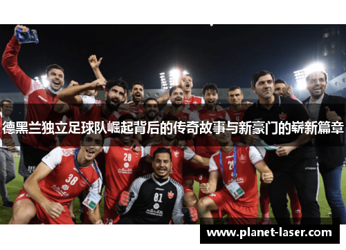 德黑兰独立足球队崛起背后的传奇故事与新豪门的崭新篇章