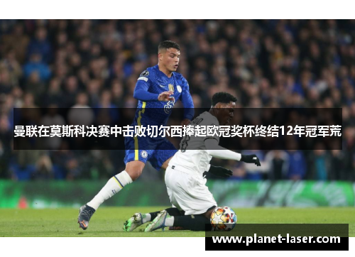曼联在莫斯科决赛中击败切尔西捧起欧冠奖杯终结12年冠军荒